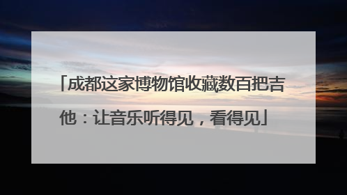 成都这家博物馆收藏数百把吉他：让音乐听得见，看得见