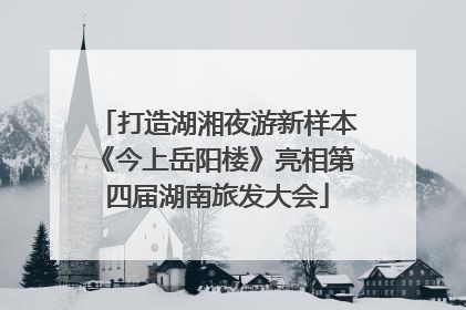 打造湖湘夜游新样本《今上岳阳楼》亮相第四届湖南旅发大会