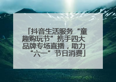 抖音生活服务“童趣购玩节”携手四大品牌专场直播，助力“六一”节日消费