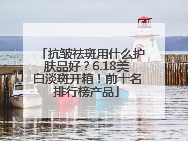 抗皱祛斑用什么护肤品好？6.18美白淡斑开箱！前十名排行榜产品