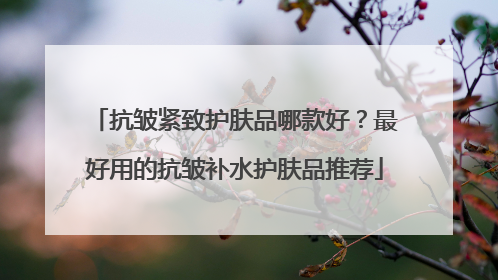抗皱紧致护肤品哪款好？最好用的抗皱补水护肤品推荐