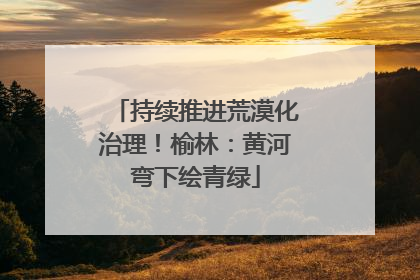 持续推进荒漠化治理！榆林：黄河弯下绘青绿