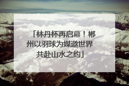 林丹杯再启幕！郴州以羽球为媒邀世界共赴山水之约