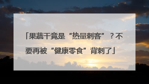 果蔬干竟是“热量刺客”？不要再被“健康零食”背刺了