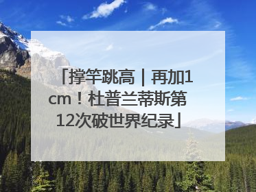 撑竿跳高｜再加1cm！杜普兰蒂斯第12次破世界纪录