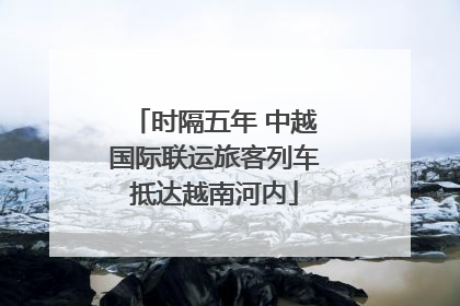 时隔五年 中越国际联运旅客列车抵达越南河内