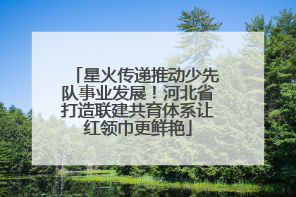 星火传递推动少先队事业发展！河北省打造联建共育体系让红领巾更鲜艳