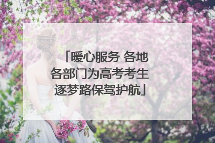 暖心服务 各地各部门为高考考生逐梦路保驾护航