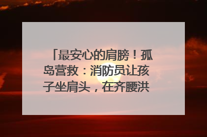最安心的肩膀！孤岛营救：消防员让孩子坐肩头，在齐腰洪水里稳如泰山