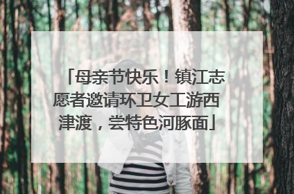 母亲节快乐！镇江志愿者邀请环卫女工游西津渡，尝特色河豚面