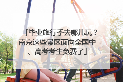 毕业旅行季去哪儿玩？南京这些景区面向全国中、高考考生免费了