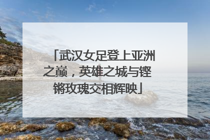 武汉女足登上亚洲之巅，英雄之城与铿锵玫瑰交相辉映