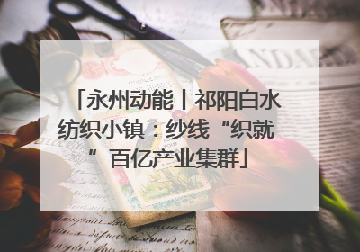 永州动能丨祁阳白水纺织小镇：纱线“织就”百亿产业集群