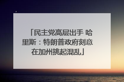民主党高层出手 哈里斯：特朗普政府刻意在加州挑起混乱