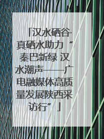汉水硒谷·真硒水助力“秦巴新绿 汉水潮声——广电融媒体高质量发展陕西采访行”