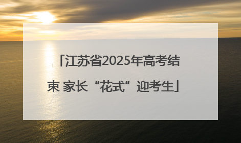 江苏省2025年高考结束 家长“花式”迎考生