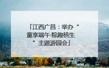 江西广昌：举办“童享端午·粽趣横生”主题游园会