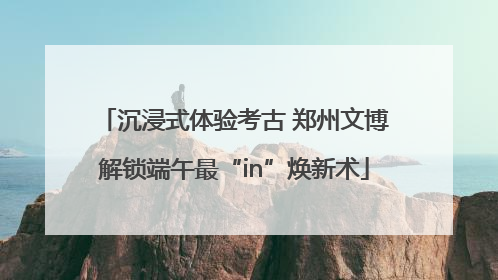 沉浸式体验考古 郑州文博解锁端午最“in”焕新术