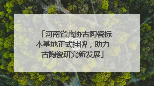 河南省藏协古陶瓷标本基地正式挂牌，助力古陶瓷研究新发展
