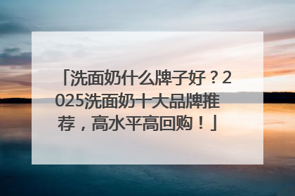 洗面奶什么牌子好？2025洗面奶十大品牌推荐，高水平高回购！