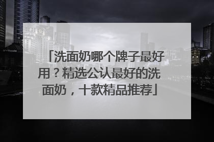 洗面奶哪个牌子最好用？精选公认最好的洗面奶，十款精品推荐