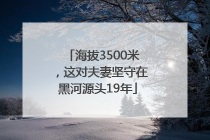 海拔3500米，这对夫妻坚守在黑河源头19年