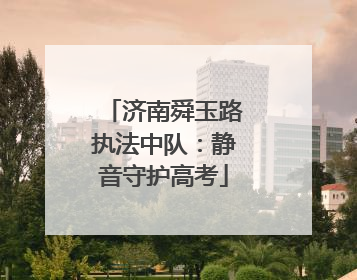 济南舜玉路执法中队：静音守护高考