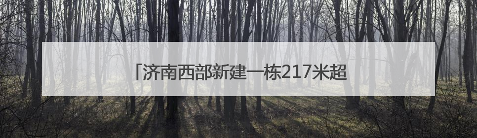 济南西部新建一栋217米超高层，涵盖星级酒店、展厅