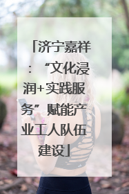 济宁嘉祥：“文化浸润+实践服务”赋能产业工人队伍建设