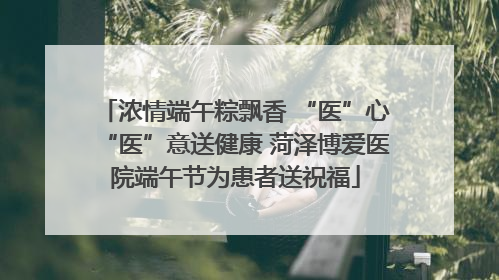 浓情端午粽飘香 “医”心“医”意送健康 菏泽博爱医院端午节为患者送祝福