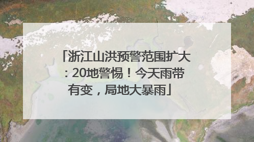 浙江山洪预警范围扩大：20地警惕！今天雨带有变，局地大暴雨