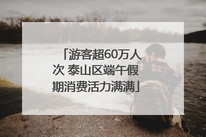 游客超60万人次 泰山区端午假期消费活力满满