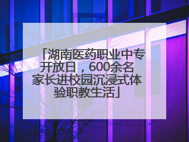 湖南医药职业中专开放日，600余名家长进校园沉浸式体验职教生活