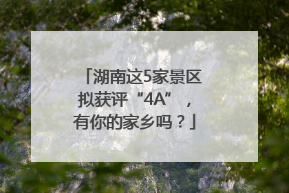 湖南这5家景区拟获评“4A”，有你的家乡吗？