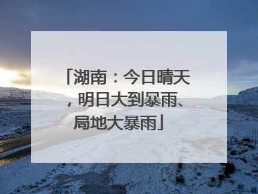 湖南：今日晴天，明日大到暴雨、局地大暴雨