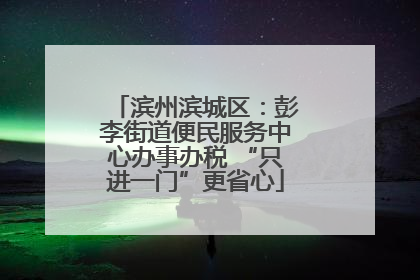 滨州滨城区：彭李街道便民服务中心办事办税 “只进一门”更省心