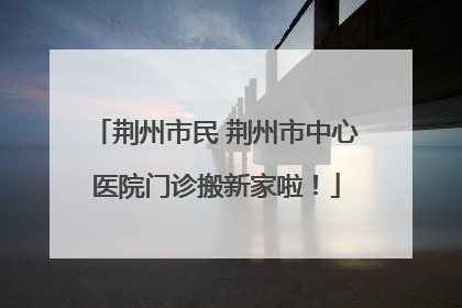 荆州市民 荆州市中心医院门诊搬新家啦！