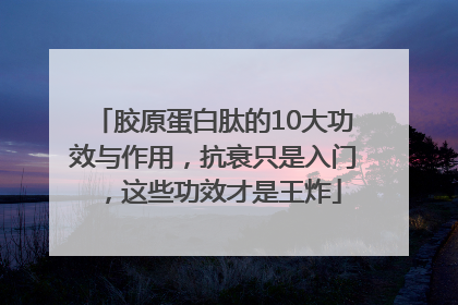 胶原蛋白肽的10大功效与作用，抗衰只是入门，这些功效才是王炸