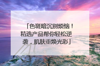 色斑暗沉别烦恼！精选产品帮你轻松逆袭，肌肤重焕光彩