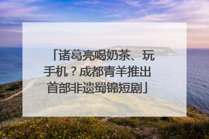 诸葛亮喝奶茶、玩手机？成都青羊推出首部非遗蜀锦短剧