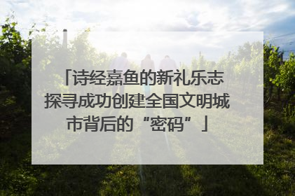 诗经嘉鱼的新礼乐志 探寻成功创建全国文明城市背后的“密码”