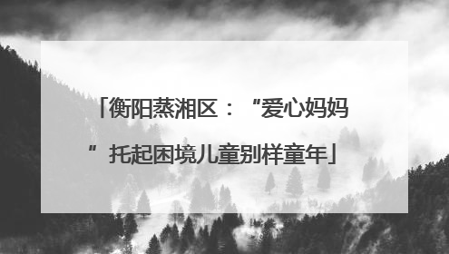 衡阳蒸湘区：“爱心妈妈”托起困境儿童别样童年