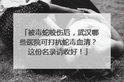 被毒蛇咬伤后，武汉哪些医院可打抗蛇毒血清？这份名录请收好！