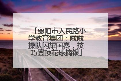 襄阳市人民路小学教育集团：啦啦操队闪耀国赛，技巧登顶花球摘银