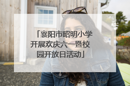 襄阳市昭明小学开展欢庆六一暨校园开放日活动
