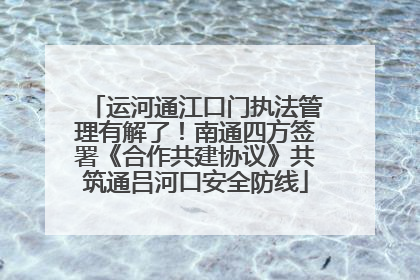 运河通江口门执法管理有解了！南通四方签署《合作共建协议》共筑通吕河口安全防线