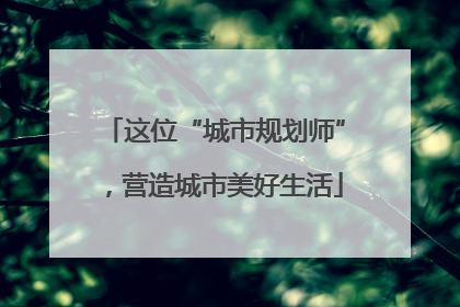 这位“城市规划师”，营造城市美好生活