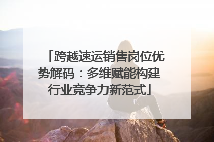 跨越速运销售岗位优势解码：多维赋能构建行业竞争力新范式