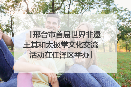 邢台市首届世界非遗王其和太极拳文化交流活动在任泽区举办