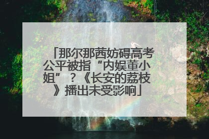 那尔那茜妨碍高考公平被指“内娱董小姐”？《长安的荔枝》播出未受影响